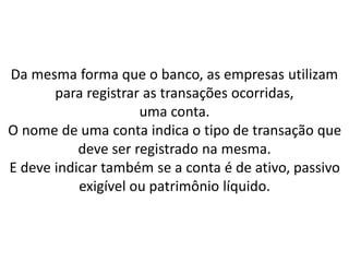 Da mesma forma que o banco, as empresas utilizam
para registrar as transações ocorridas,
uma conta.
O nome de uma conta indica o tipo de transação que
deve ser registrado na mesma.
E deve indicar também se a conta é de ativo, passivo
exigível ou patrimônio líquido.
 