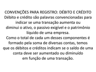 CONVENÇÕES PARA REGISTRO: DÉBITO E CRÉDITO
Débito e crédito são palavras convencionadas para
indicar se uma transação aumenta ou
diminui o ativo, o passivo exigível e o patrimônio
líquido de uma empresa.
Como o total de cada um desses componentes é
formado pela soma de diversas contas, temos
que os débitos e créditos indicam se o saldo de uma
conta deve ser aumentado ou diminuído
em função de uma transação.
 