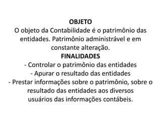 OBJETO
O objeto da Contabilidade é o patrimônio das
entidades. Patrimônio administrável e em
constante alteração.
FINALIDADES
- Controlar o patrimônio das entidades
- Apurar o resultado das entidades
- Prestar informações sobre o patrimônio, sobre o
resultado das entidades aos diversos
usuários das informações contábeis.
 