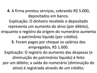 4. A firma prestou serviços, cobrando R$ 5.000,
depositados em banco.
Explicação: O dinheiro recebido e depositado
representa um aumento do ativo (por débito),
enquanto o registro da origem do numerário aumenta
o patrimônio líquido (por crédito).
5. Foram pagos por cheque os salários dos
empregados, R$ 1.600.
Explicação: O registro do aumento das despesas (e
diminuição do patrimônio líquido) é feito
por um débito; a saída do numerário (diminuição do
ativo) é registrada através de um crédito.
 