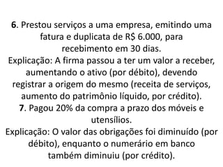 6. Prestou serviços a uma empresa, emitindo uma
fatura e duplicata de R$ 6.000, para
recebimento em 30 dias.
Explicação: A firma passou a ter um valor a receber,
aumentando o ativo (por débito), devendo
registrar a origem do mesmo (receita de serviços,
aumento do patrimônio líquido, por crédito).
7. Pagou 20% da compra a prazo dos móveis e
utensílios.
Explicação: O valor das obrigações foi diminuído (por
débito), enquanto o numerário em banco
também diminuiu (por crédito).
 