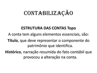 Contabilização
ESTRUTURA DAS CONTAS Topo
A conta tem alguns elementos essenciais, são:
Título, que deve representar o componente do
patrimônio que identifica.
Histórico, narração resumida do fato contábil que
provocou a alteração na conta.
 