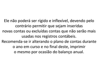 Ele não poderá ser rígido e inflexível, devendo pelo
contrário permitir que sejam inseridas
novas contas ou excluídas contas que não serão mais
usadas nos registros contábeis.
Recomenda-se ir alterando o plano de contas durante
o ano em curso e no final deste, imprimir
o mesmo por ocasião do balanço anual.
 