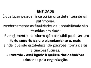 ENTIDADE
É qualquer pessoa física ou jurídica detentora de um
patrimônio.
Modernamente as finalidades da Contabilidade são
reunidas em duas:
- Planejamento - a informação contábil pode ser um
forte suporte para o planejamento e, mais
ainda, quando estabelecendo padrões, torna claras
situações futuras.
- Controle - está ligado à análise das definições
adotadas pela organização.
 