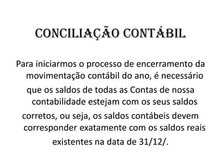 CONCILIAÇÃO CONTÁBIL
Para iniciarmos o processo de encerramento da
movimentação contábil do ano, é necessário
que os saldos de todas as Contas de nossa
contabilidade estejam com os seus saldos
corretos, ou seja, os saldos contábeis devem
corresponder exatamente com os saldos reais
existentes na data de 31/12/.
 