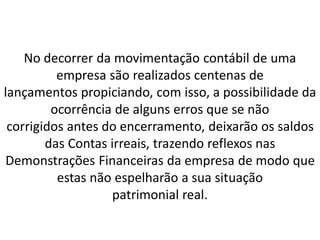 No decorrer da movimentação contábil de uma
empresa são realizados centenas de
lançamentos propiciando, com isso, a possibilidade da
ocorrência de alguns erros que se não
corrigidos antes do encerramento, deixarão os saldos
das Contas irreais, trazendo reflexos nas
Demonstrações Financeiras da empresa de modo que
estas não espelharão a sua situação
patrimonial real.
 