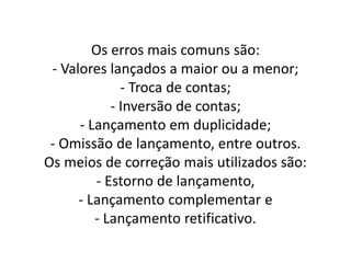 Os erros mais comuns são:
- Valores lançados a maior ou a menor;
- Troca de contas;
- Inversão de contas;
- Lançamento em duplicidade;
- Omissão de lançamento, entre outros.
Os meios de correção mais utilizados são:
- Estorno de lançamento,
- Lançamento complementar e
- Lançamento retificativo.
 