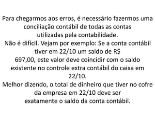 Para chegarmos aos erros, é necessário fazermos uma
conciliação contábil de todas as contas
utilizadas pela contabilidade.
Não é difícil. Vejam por exemplo: Se a conta contábil
tiver em 22/10 um saldo de R$
697,00, este valor deve coincidir com o saldo
existente no controle extra contábil do caixa em
22/10.
Melhor dizendo, o total de dinheiro que tiver no cofre
da empresa em 22/10 deve ser
exatamente o saldo da conta contábil.
 