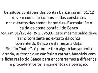 Os saldos contábeis das contas bancárias em 31/12
devem coincidir com os saldos constantes
nos extratos das contas bancárias. Exemplo: Se o
saldo da conta contábil do Banco
for, em 31/12, de R$ 2.375,00, este mesmo saldo deve
ser o constante no extrato da conta
corrente do Banco nesta mesma data.
Se não "bater", é porque tem algum lançamento
errado, aí temos que conferir o extrato bancário com
a ficha razão do Banco para encontrarmos a diferença
e procedermos os lançamentos de correção.
 