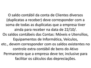 O saldo contábil da conta de Clientes diversos
(duplicatas a receber) deve corresponder com a
soma de todas as duplicatas que a empresa tiver
ainda para receber na data de 22/10/.
Os saldos contábeis das Contas: Móveis e Utensílios,
Equipamentos de Informática, Veículos,
etc., devem corresponder com os saldos existentes no
controle extra contábil de bens do Ativo
Permanente que a empresa deve ter, inclusive para
facilitar os cálculos das depreciações.
 
