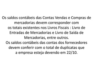Os saldos contábeis das Contas Vendas e Compras de
mercadorias devem corresponder com
os totais existentes nos Livros Fiscais : Livro de
Entradas de Mercadorias e Livro de Saída de
Mercadorias, entre outros.
Os saldos contábeis das contas dos fornecedores
devem conferir com o total de duplicatas que
a empresa esteja devendo em 22/10.
 
