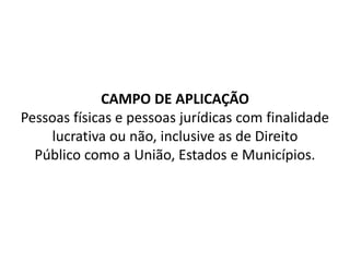 CAMPO DE APLICAÇÃO
Pessoas físicas e pessoas jurídicas com finalidade
lucrativa ou não, inclusive as de Direito
Público como a União, Estados e Municípios.
 