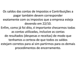 Os saldos das contas de Impostos e Contribuições a
pagar também devem corresponder
exatamente com os impostos que a empresa esteja
devendo em 22/10.
Enfim, como já foi dito, é importante checarmos todas
as contas utilizadas, inclusive as contas
de resultados (despesas e receitas) de modo que
tenhamos a certeza de que todos os saldos
estejam corretos para aí sim partirmos para os demais
procedimentos de encerramento.
 