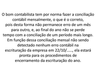 O bom contabilista tem por norma fazer a conciliação
contábil mensalmente, o que é o correto,
pois desta forma não permanece erro de um mês
para outro, e, ao final do ano não se perde
tempo com a conciliação de um período mais longo.
Em função dessa conciliação mensal não sendo
detectado nenhum erro contábil na
escrituração da empresa em 22/10/....., ela estará
pronta para os procedimentos de
encerramento da escrituração do ano.
 
