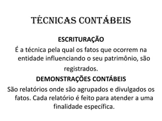 TÉCNICAS CONTÁBEIS
ESCRITURAÇÃO
É a técnica pela qual os fatos que ocorrem na
entidade influenciando o seu patrimônio, são
registrados.
DEMONSTRAÇÕES CONTÁBEIS
São relatórios onde são agrupados e divulgados os
fatos. Cada relatório é feito para atender a uma
finalidade específica.
 