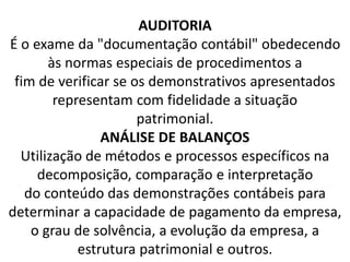 AUDITORIA
É o exame da "documentação contábil" obedecendo
às normas especiais de procedimentos a
fim de verificar se os demonstrativos apresentados
representam com fidelidade a situação
patrimonial.
ANÁLISE DE BALANÇOS
Utilização de métodos e processos específicos na
decomposição, comparação e interpretação
do conteúdo das demonstrações contábeis para
determinar a capacidade de pagamento da empresa,
o grau de solvência, a evolução da empresa, a
estrutura patrimonial e outros.
 