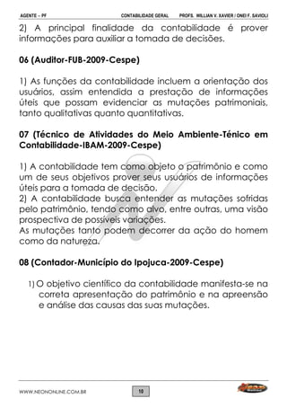 AGENTE  PF CONTABILIDADE GERAL PROFS. WILLIAN V. XAVIER / ONEI F. SAVIOLI
WWW.NEONONLINE.COM.BR 10
2) A principal finalidade da contabilidade é prover
informações para auxiliar a tomada de decisões.
06 (Auditor-FUB-2009-Cespe)
1) As funções da contabilidade incluem a orientação dos
usuários, assim entendida a prestação de informações
úteis que possam evidenciar as mutações patrimoniais,
tanto qualitativas quanto quantitativas.
07 (Técnico de Atividades do Meio Ambiente-Ténico em
Contabilidade-IBAM-2009-Cespe)
1) A contabilidade tem como objeto o patrimônio e como
um de seus objetivos prover seus usuários de informações
úteis para a tomada de decisão.
2) A contabilidade busca entender as mutações sofridas
pelo patrimônio, tendo como alvo, entre outras, uma visão
prospectiva de possíveis variações.
As mutações tanto podem decorrer da ação do homem
como da natureza.
08 (Contador-Município do Ipojuca-2009-Cespe)
1) O objetivo científico da contabilidade manifesta-se na
correta apresentação do patrimônio e na apreensão
e análise das causas das suas mutações.
 