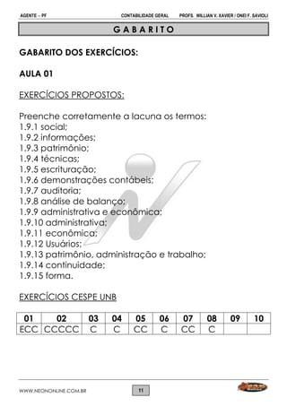 AGENTE  PF CONTABILIDADE GERAL PROFS. WILLIAN V. XAVIER / ONEI F. SAVIOLI
WWW.NEONONLINE.COM.BR 11
G A B A R I T O
GABARITO DOS EXERCÍCIOS:
AULA 01
EXERCÍCIOS PROPOSTOS:
Preenche corretamente a lacuna os termos:
1.9.1 social;
1.9.2 informações;
1.9.3 patrimônio;
1.9.4 técnicas;
1.9.5 escrituração;
1.9.6 demonstrações contábeis;
1.9.7 auditoria;
1.9.8 análise de balanço;
1.9.9 administrativa e econômica;
1.9.10 administrativa;
1.9.11 econômica;
1.9.12 Usuários;
1.9.13 patrimônio, administração e trabalho;
1.9.14 continuidade;
1.9.15 forma.
EXERCÍCIOS CESPE UNB
01 02 03 04 05 06 07 08 09 10
ECC CCCCC C C CC C CC C
 