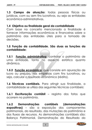 AGENTE  PF CONTABILIDADE GERAL PROFS. WILLIAN V. XAVIER / ONEI F. SAVIOLI
WWW.NEONONLINE.COM.BR 2
1.3 Campo de atuação: todas pessoas físicas ou
jurídicas, com ou sem fins lucrativos, ou seja as entidades
econômico-administrativas.
1.4 Objetivo ou finalidade geral da contabilidade
Com base no conceito mencionado a finalidade é
fornecer informações econômicas e financeiras sobre o
patrimônio das entidades úteis para a tomada de
decisões.
1.5 Função da contabilidade. São duas as funções da
contabilidade:
1.5.1 Função administrativa: controlar o patrimônio de
uma entidade, tanto no aspecto estático quanto
dinâmico.
1.5.2 Função econômica: que consiste em apuração de
lucro ou prejuízo, nas empresas com fins lucrativos, ou
seja, calcular o resultado econômico (rédito).
1.6 Técnicas contábeis. Para atingir sua finalidade, a
contabilidade se utiliza das seguintes técnicas contábeis:
1.6.1 Escrituração contábil – registro dos fatos que
ocorrem no patrimônio.
1.6.2 Demonstrações contábeis (demonstrações
expositivas) – são a exposição dos componentes
patrimoniais, do resultado, das mutações do patrimônio e
dos fluxos de recursos. As demonstrações contábeis são:
Balanço Patrimonial, Demonstração do Resultado do
 