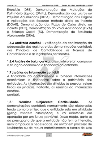 AGENTE  PF CONTABILIDADE GERAL PROFS. WILLIAN V. XAVIER / ONEI F. SAVIOLI
WWW.NEONONLINE.COM.BR 3
Exercício (DRE), Demonstração das Mutações do
Patrimônio Líquido (DMPL), Demonstração dos Lucros ou
Prejuízos Acumulados (DLPA), Demonstração das Origens
e Aplicações dos Recursos método direto ou indireto
(DOAR), Demonstração dos Fluxos de Caixa direto ou
indireto (DFC), Demonstração do Valor Adicionado (DVA)
e Balanço Social (BS), Demonstração do Resultado
Abrangente (DRA).
1.6.3 Auditoria contábil – verificação da confirmação da
adequação dos registros e das demonstrações contábeis
aos Princípios de Contabilidade às Normas de
Contabilidade e as legislações pertinentes.
1.6.4 Análise de balanços – analisar, interpretar, comparar
a situação econômica e financeira da entidade.
1.7Usuários da informação contábil
A finalidade da contabilidade é fornecer informações
econômicas e financeiras sobre o patrimônio das
entidades. As informações são dirigidas às pessoas, sejam
físicas ou jurídicas. Portanto, os usuários da informação
contábil.
contábil.
1.8.1 Premissa subjacente: Continuidade. As
demonstrações contábeis normalmente são elaboradas
tendo como premissa que a entidade está em atividade
(going concern assumption) e irá manter-se em
operação por um futuro previsível. Desse modo, parte-se
do pressuposto de que a entidade não tem a intenção,
nem tampouco a necessidade, de entrar em processo de
liquidação ou de reduzir materialmente a escala de suas
 