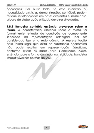 AGENTE  PF CONTABILIDADE GERAL PROFS. WILLIAN V. XAVIER / ONEI F. SAVIOLI
WWW.NEONONLINE.COM.BR 4
operações. Por outro lado, se essa intenção ou
necessidade existir, as demonstrações contábeis podem
ter que ser elaboradas em bases diferentes e, nesse caso,
a base de elaboração utilizada deve ser divulgada.
1.8.2 Bandeira contábil: essência prevalece sobre a
forma. A característica essência sobre a forma foi
formalmente retirada da condição de componente
separado da representação fidedigna, por ser
considerado isso uma redundância. A representação
pela forma legal que difira da substância econômica
não pode resultar em representação fidedigna,
conforme citam as Bases para Conclusões. Assim,
essência sobre a forma continua, na realidade, bandeira
insubstituível nas normas do IASB.
 