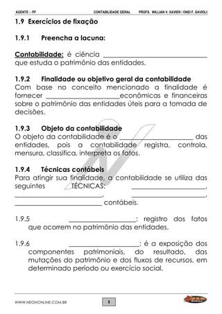 AGENTE  PF CONTABILIDADE GERAL PROFS. WILLIAN V. XAVIER / ONEI F. SAVIOLI
WWW.NEONONLINE.COM.BR 6
1.9 Exercícios de fixação
1.9.1 Preencha a lacuna:
Contabilidade: é ciência _______________________________
que estuda o patrimônio das entidades.
1.9.2 Finalidade ou objetivo geral da contabilidade
Com base no conceito mencionado a finalidade é
fornecer ______________________econômicas e financeiras
sobre o patrimônio das entidades úteis para a tomada de
decisões.
1.9.3 Objeto da contabilidade
O objeto da contabilidade é o ______________________ das
entidades, pois a contabilidade registra, controla,
mensura, classifica, interpreta os fatos.
1.9.4 Técnicas contábeis
Para atingir sua finalidade, a contabilidade se utiliza das
seguintes TÉCNICAS: ______________________,
__________________________, ______________________,
__________________________ contábeis.
1.9.5 ____________________: registro dos fatos
que ocorrem no patrimônio das entidades.
1.9.6 _____________________: é a exposição dos
componentes patrimoniais, do resultado, das
mutações do patrimônio e dos fluxos de recursos, em
determinado período ou exercício social.
 