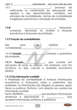 AGENTE  PF CONTABILIDADE GERAL PROFS. WILLIAN V. XAVIER / ONEI F. SAVIOLI
WWW.NEONONLINE.COM.BR 7
1.9.7 _______________________: processo de
verificação ou confirmação da adequação dos
registros e das demonstrações contábeis aos
princípios de contabilidade, normas de contabilidade
e legislação pertinentes a atividade da entidade.
1.9.8 ___________________________: interpretar,
comparar, decompor ou analisar a situação
econômica e financeira da entidade.
1.9.9 Função da contabilidade:
São duas as funções da
contabilidade:____________________________________ .
1.9.10 Função: ___________________ controlar o patrimônio
da entidade.
1.9.11 Função:__________________: que consiste em
apuração de lucro ou prejuízo, nas empresas com fins
lucrativos, ou seja, calcular o resultado econômico
(rédito).
1.9.12 Da informação contábil
A finalidade da contabilidade é fornecer informações
econômicas e financeiras sobre o patrimônio das
entidades. As informações são dirigidas às pessoas, sejam
físicas ou jurídicas. Portanto, com relação aos usuários da
informação contábil:
Tanto USUÁRIOS ______________, que recebem informações
dinâmicas e permanentes e _______________, que
recebem informações estáticas e periódicas.
 