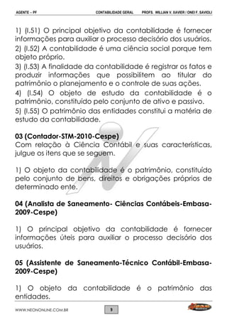 AGENTE  PF CONTABILIDADE GERAL PROFS. WILLIAN V. XAVIER / ONEI F. SAVIOLI
WWW.NEONONLINE.COM.BR 9
1) (I.51) O principal objetivo da contabilidade é fornecer
informações para auxiliar o processo decisório dos usuários.
2) (I.52) A contabilidade é uma ciência social porque tem
objeto próprio.
3) (I.53) A finalidade da contabilidade é registrar os fatos e
produzir informações que possibilitem ao titular do
patrimônio o planejamento e o controle de suas ações.
4) (I.54) O objeto de estudo da contabilidade é o
patrimônio, constituído pelo conjunto de ativo e passivo.
5) (I.55) O patrimônio das entidades constitui a matéria de
estudo da contabilidade.
03 (Contador-STM-2010-Cespe)
Com relação à Ciência Contábil e suas características,
julgue os itens que se seguem.
1) O objeto da contabilidade é o patrimônio, constituído
pelo conjunto de bens, direitos e obrigações próprios de
determinado ente.
04 (Analista de Saneamento- Ciências Contábeis-Embasa-
2009-Cespe)
1) O principal objetivo da contabilidade é fornecer
informações úteis para auxiliar o processo decisório dos
usuários.
05 (Assistente de Saneamento-Técnico Contábil-Embasa-
2009-Cespe)
1) O objeto da contabilidade é o patrimônio das
entidades.
 