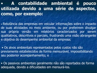 A contabilidade ambiental é pouco utilizada devido a uma série de aspectos, como, por exemplo:   •  Relutância das empresas em veicular informações sobre o impacto de suas atividades no meio ambiente, ou por preferirem divulgar sua própria versão em relatórios caracterizados por serem qualitativos, descritivos e parciais, frustrando uma visão abrangente e objetiva do desempenho ambiental da empresa;   •  Os alvos ambientais representados pelos custos não são previamente estabelecidos de forma mensurável, impossibilitando seu posterior acompanhamento; e  •  Os passivos ambientais geralmente não são reportados de forma adequada, devido a dificuldades em mensurá-los.   