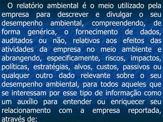 O relatório ambiental é o meio utilizado pela empresa para descrever e divulgar o seu desempenho ambiental, compreendendo, de forma genérica, o fornecimento de dados, auditados ou não, relativos aos efeitos das atividades da empresa no meio ambiente e abrangendo, especificamente, riscos, impactos, políticas, estratégias, alvos, custos, passivos ou qualquer outro dado relevante sobre o seu desempenho ambiental, para todos aqueles que se interessam por esse tipo de informação como um auxílio para entender ou enriquecer seu relacionamento com a empresa reportada, através de:  