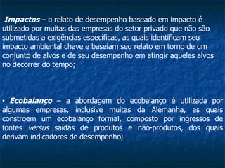 Impactos  – o relato de desempenho baseado em impacto é utilizado por muitas das empresas do setor privado que não são submetidas a exigências específicas, as quais identificam seu impacto ambiental chave e baseiam seu relato em torno de um conjunto de alvos e de seu desempenho em atingir aqueles alvos no decorrer do tempo;   Ecobalanço  – a abordagem do ecobalanço é utilizada por algumas empresas, inclusive muitas da Alemanha, as quais constroem um ecobalanço formal, composto por ingressos de fontes  versus  saídas de produtos e não-produtos, dos quais derivam indicadores de desempenho;   