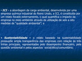 Sustentabilidade  –  o relato baseado na sustentabilidade pressupõe ampla transparência das empresas com relação às três linhas principais, representadas pelo desempenho financeiro, pela questão ambiental e pelos aspectos  social/ético/comunitário;   ICI  – a abordagem da carga ambiental, desenvolvida por uma empresa química industrial do Reino Unido, a ICI, é constituída por um relato focado externamente, o qual quantifica o impacto da empresa no meio ambiente através da utilização de seis a oito medidas de “qualidade ambiental”; e  