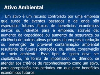 Um ativo é um recurso controlado por uma empresa que surge de eventos passados e de onde são esperados futuros fluxos de benefícios econômicos diretos ou indiretos para a empresa, através de: aumento da capacidade ou aumento da segurança ou eficiência de outros ativos próprios da empresa; redução ou prevenção de provável contaminação ambiental resultante de futuras operações; ou, ainda, conservação do meio ambiente. Esse tipo de gasto deve ser capitalizado, na forma de imobilizado ou diferido, se atender aos critérios de reconhecimento como um ativo, para apropriação nos períodos em que gere benefícios econômicos futuros.  Ativo Ambiental 