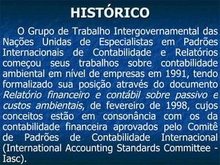 HISTÓRICO O Grupo de Trabalho Intergovernamental das Nações Unidas de Especialistas em Padrões Internacionais de Contabilidade e Relatórios começou seus trabalhos sobre contabilidade ambiental em nível de empresas em 1991, tendo formalizado sua posição através do documento  Relatório financeiro e contábil sobre passivo e custos ambientais , de fevereiro de 1998, cujos conceitos estão em consonância com os da contabilidade financeira aprovados pelo Comitê de Padrões de Contabilidade Internacional (International Accounting Standards Committee - Iasc).   