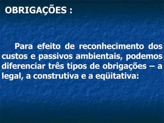OBRIGAÇÕES : Para efeito de reconhecimento dos custos e passivos ambientais, podemos diferenciar três tipos de obrigações – a legal, a construtiva e a eqüitativa:  