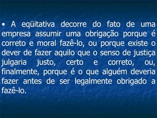 A eqüitativa decorre do fato de uma empresa assumir uma obrigação porque é correto e moral fazê-lo, ou porque existe o dever de fazer aquilo que o senso de justiça julgaria justo, certo e correto, ou, finalmente, porque é o que alguém deveria fazer antes de ser legalmente obrigado a fazê-lo.   