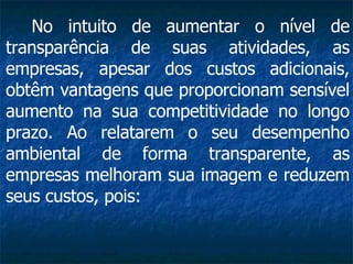 No intuito de aumentar o nível de transparência de suas atividades, as empresas, apesar dos custos adicionais, obtêm vantagens que proporcionam sensível aumento na sua competitividade no longo prazo. Ao relatarem o seu desempenho ambiental de forma transparente, as empresas melhoram sua imagem e reduzem seus custos, pois:   