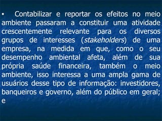 Contabilizar e reportar os efeitos no meio ambiente passaram a constituir uma atividade crescentemente relevante para os diversos grupos de interesses ( stakeholders ) de uma empresa, na medida em que, como o seu desempenho ambiental afeta, além de sua própria saúde financeira, também o meio ambiente, isso interessa a uma ampla gama de usuários desse tipo de informação: investidores, banqueiros e governo, além do público em geral; e 
