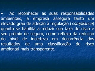 Ao reconhecer as suas responsabilidades ambientais, a empresa assegura tanto um elevado grau de adesão à regulação ( compliance ) quanto se habilita a reduzir sua taxa de risco e seu prêmio de seguro, como reflexo da redução do nível de incerteza em decorrência dos resultados de uma classificação de risco ambiental mais transparente.  