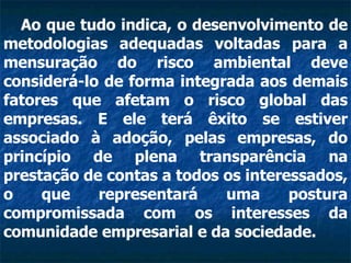 Ao que tudo indica, o desenvolvimento de metodologias adequadas voltadas para a mensuração do risco ambiental deve considerá-lo de forma integrada aos demais fatores que afetam o risco global das empresas. E ele terá êxito se estiver associado à adoção, pelas empresas, do princípio de plena transparência na prestação de contas a todos os interessados, o que representará uma postura compromissada com os interesses da comunidade empresarial e da sociedade.   