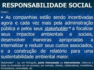 RESPONSABILIDADE SOCIAL As companhias estão sendo incentivadas agora e cada vez mais pela administração pública e pelos seus  stakeholder *  a focalizar seus impactos ambientais e sociais, desenvolver maneiras apropriadas a internalizar e reduzir seus custos associados, e a construção de relatório para uma sustentabilidade ambiental maior.   Stakeholder* : ou, em Português,  parte interessada  ou  interveniente , refere-se a todos os envolvidos em um processo, por exemplo, clientes, colaboradores, investidores, fornecedores, comunidade, etc  (Cont.) 