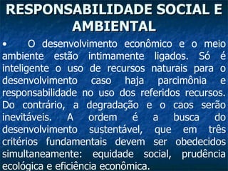 RESPONSABILIDADE SOCIAL E AMBIENTAL O desenvolvimento econômico e o meio ambiente estão intimamente ligados. Só é inteligente o uso de recursos naturais para o desenvolvimento caso haja parcimônia e responsabilidade no uso dos referidos recursos. Do contrário, a degradação e o caos serão inevitáveis. A ordem é a busca do desenvolvimento sustentável, que em três critérios fundamentais devem ser obedecidos simultaneamente: equidade social, prudência ecológica e eficiência econômica.  