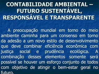 CONTABILIDADE AMBIENTAL –FUTURO SUSTENTÁVEL, RESPONSÁVEL E TRANSPARENTE   A preocupação mundial em torno do meio ambiente caminha para um consenso em torno da adesão a um novo estilo de desenvolvimento que deve combinar eficiência econômica com justiça social e prudência ecológica. A combinação desses elementos somente será possível se houver um esforço conjunto de todos com objetivo de atingir o bem-estar geral no futuro.   