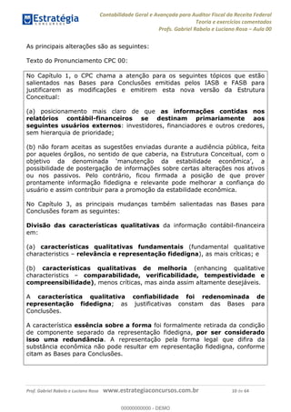 Contabilidade Geral e Avançada para Auditor Fiscal da Receita Federal
Teoria e exercícios comentados
Profs. Gabriel Rabelo e Luciano Rosa Aula 00
Prof. Gabriel Rabelo e Luciano Rosa www.estrategiaconcursos.com.br 10 de 64
As principais alterações são as seguintes:
Texto do Pronunciamento CPC 00:
No Capítulo 1, o CPC chama a atenção para os seguintes tópicos que estão
salientados nas Bases para Conclusões emitidas pelos IASB e FASB para
justificarem as modificações e emitirem esta nova versão da Estrutura
Conceitual:
(a) posicionamento mais claro de que as informações contidas nos
relatórios contábil-financeiros se destinam primariamente aos
seguintes usuários externos: investidores, financiadores e outros credores,
sem hierarquia de prioridade;
(b) não foram aceitas as sugestões enviadas durante a audiência pública, feita
por aqueles órgãos, no sentido de que caberia, na Estrutura Conceitual, com o
possibilidade de postergação de informações sobre certas alterações nos ativos
ou nos passivos. Pelo contrário, ficou firmada a posição de que prover
prontamente informação fidedigna e relevante pode melhorar a confiança do
usuário e assim contribuir para a promoção da estabilidade econômica.
No Capítulo 3, as principais mudanças também salientadas nas Bases para
Conclusões foram as seguintes:
Divisão das características qualitativas da informação contábil-financeira
em:
(a) características qualitativas fundamentais (fundamental qualitative
characteristics relevância e representação fidedigna), as mais críticas; e
(b) características qualitativas de melhoria (enhancing qualitative
characteristics comparabilidade, verificabilidade, tempestividade e
compreensibilidade), menos críticas, mas ainda assim altamente desejáveis.
A característica qualitativa confiabilidade foi redenominada de
representação fidedigna; as justificativas constam das Bases para
Conclusões.
A característica essência sobre a forma foi formalmente retirada da condição
de componente separado da representação fidedigna, por ser considerado
isso uma redundância. A representação pela forma legal que difira da
substância econômica não pode resultar em representação fidedigna, conforme
citam as Bases para Conclusões.
00000000000
00000000000 - DEMO
 