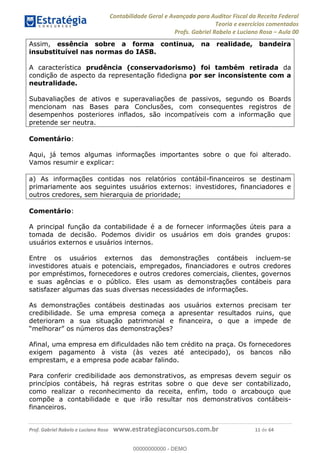 Contabilidade Geral e Avançada para Auditor Fiscal da Receita Federal
Teoria e exercícios comentados
Profs. Gabriel Rabelo e Luciano Rosa Aula 00
Prof. Gabriel Rabelo e Luciano Rosa www.estrategiaconcursos.com.br 11 de 64
Assim, essência sobre a forma continua, na realidade, bandeira
insubstituível nas normas do IASB.
A característica prudência (conservadorismo) foi também retirada da
condição de aspecto da representação fidedigna por ser inconsistente com a
neutralidade.
Subavaliações de ativos e superavaliações de passivos, segundo os Boards
mencionam nas Bases para Conclusões, com consequentes registros de
desempenhos posteriores inflados, são incompatíveis com a informação que
pretende ser neutra.
Comentário:
Aqui, já temos algumas informações importantes sobre o que foi alterado.
Vamos resumir e explicar:
a) As informações contidas nos relatórios contábil-financeiros se destinam
primariamente aos seguintes usuários externos: investidores, financiadores e
outros credores, sem hierarquia de prioridade;
Comentário:
A principal função da contabilidade é a de fornecer informações úteis para a
tomada de decisão. Podemos dividir os usuários em dois grandes grupos:
usuários externos e usuários internos.
Entre os usuários externos das demonstrações contábeis incluem-se
investidores atuais e potenciais, empregados, financiadores e outros credores
por empréstimos, fornecedores e outros credores comerciais, clientes, governos
e suas agências e o público. Eles usam as demonstrações contábeis para
satisfazer algumas das suas diversas necessidades de informações.
As demonstrações contábeis destinadas aos usuários externos precisam ter
credibilidade. Se uma empresa começa a apresentar resultados ruins, que
deterioram a sua situação patrimonial e financeira, o que a impede de
Afinal, uma empresa em dificuldades não tem crédito na praça. Os fornecedores
exigem pagamento à vista (às vezes até antecipado), os bancos não
emprestam, e a empresa pode acabar falindo.
Para conferir credibilidade aos demonstrativos, as empresas devem seguir os
princípios contábeis, há regras estritas sobre o que deve ser contabilizado,
como realizar o reconhecimento da receita, enfim, todo o arcabouço que
compõe a contabilidade e que irão resultar nos demonstrativos contábeis-
financeiros.
00000000000
00000000000 - DEMO
 