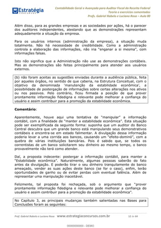 Contabilidade Geral e Avançada para Auditor Fiscal da Receita Federal
Teoria e exercícios comentados
Profs. Gabriel Rabelo e Luciano Rosa Aula 00
Prof. Gabriel Rabelo e Luciano Rosa www.estrategiaconcursos.com.br 12 de 64
Além disso, para as grandes empresas e as sociedades por ações, há o parecer
dos auditores independentes, atestando que as demonstrações representam
adequadamente a situação da empresa.
Para os usuários internos (administração da empresa), a situação muda
totalmente. Não há necessidade de credibilidade. Como a administração
informações falsas.
Isto não significa que a Administração não use as demonstrações contábeis.
Mas as demonstrações são feitas principalmente para atender aos usuários
externos.
(b) não foram aceitas as sugestões enviadas durante a audiência pública, feita
por aqueles órgãos, no sentido de que caberia, na Estrutura Conceitual, com o
possibilidade de postergação de informações sobre certas alterações nos ativos
ou nos passivos. Pelo contrário, ficou firmada a posição de que prover
prontamente informação fidedigna e relevante pode melhorar a confiança do
usuário e assim contribuir para a promoção da estabilidade econômica.
Comentário:
situação
pode ser exemplificada da seguinte forma: suponha que um auditor do Banco
Central descubra que um grande banco está manipulando seus demonstrativos
contábeis e encontra-se em estado falimentar. A divulgação dessa informação
poderia levar a uma co -
quebra de várias instituições bancárias. Pois é sabido que, se todos os
correntistas de um banco solicitarem seu dinheiro ao mesmo tempo, o banco
provavelmente não terá como atender.
Daí, a proposta indecente: postergar a informação contábil, para manter a
antes da divulgação. E poderão tirar o seu dinheiro tranquilamente do banco
ameaçado, vender as suas ações deste banco (se for o caso), enfim, terão
oportunidades de ganho ou de evitar perdas com eventual falência. Além de
representar uma manipulação inaceitável.
prover
prontamente informação fidedigna e relevante pode melhorar a confiança do
No Capítulo 3, as principais mudanças também salientadas nas Bases para
Conclusões foram as seguintes:
00000000000
00000000000 - DEMO
 