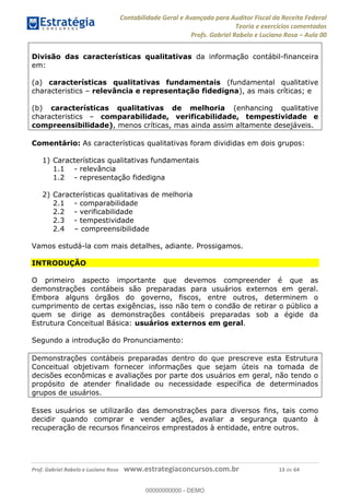 Contabilidade Geral e Avançada para Auditor Fiscal da Receita Federal
Teoria e exercícios comentados
Profs. Gabriel Rabelo e Luciano Rosa Aula 00
Prof. Gabriel Rabelo e Luciano Rosa www.estrategiaconcursos.com.br 13 de 64
Divisão das características qualitativas da informação contábil-financeira
em:
(a) características qualitativas fundamentais (fundamental qualitative
characteristics relevância e representação fidedigna), as mais críticas; e
(b) características qualitativas de melhoria (enhancing qualitative
characteristics comparabilidade, verificabilidade, tempestividade e
compreensibilidade), menos críticas, mas ainda assim altamente desejáveis.
Comentário: As características qualitativas foram divididas em dois grupos:
1) Características qualitativas fundamentais
1.1 - relevância
1.2 - representação fidedigna
2) Características qualitativas de melhoria
2.1 - comparabilidade
2.2 - verificabilidade
2.3 - tempestividade
2.4 compreensibilidade
Vamos estudá-la com mais detalhes, adiante. Prossigamos.
INTRODUÇÃO
O primeiro aspecto importante que devemos compreender é que as
demonstrações contábeis são preparadas para usuários externos em geral.
Embora alguns órgãos do governo, fiscos, entre outros, determinem o
cumprimento de certas exigências, isso não tem o condão de retirar o público a
quem se dirige as demonstrações contábeis preparadas sob a égide da
Estrutura Conceitual Básica: usuários externos em geral.
Segundo a introdução do Pronunciamento:
Demonstrações contábeis preparadas dentro do que prescreve esta Estrutura
Conceitual objetivam fornecer informações que sejam úteis na tomada de
decisões econômicas e avaliações por parte dos usuários em geral, não tendo o
propósito de atender finalidade ou necessidade específica de determinados
grupos de usuários.
Esses usuários se utilizarão das demonstrações para diversos fins, tais como
decidir quando comprar e vender ações, avaliar a segurança quanto à
recuperação de recursos financeiros emprestados à entidade, entre outros.
00000000000
00000000000 - DEMO
 
