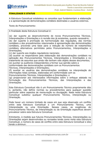 Contabilidade Geral e Avançada para Auditor Fiscal da Receita Federal
Teoria e exercícios comentados
Profs. Gabriel Rabelo e Luciano Rosa Aula 00
Prof. Gabriel Rabelo e Luciano Rosa www.estrategiaconcursos.com.br 14 de 64
FINALIDADE E STATUS
A Estrutura Conceitual estabelece os conceitos que fundamentam a elaboração
e a apresentação de demonstrações contábeis destinadas a usuários externos.
Texto do Pronunciamento:
A finalidade desta Estrutura Conceitual é:
(a) dar suporte ao desenvolvimento de novos Pronunciamentos Técnicos,
Interpretações e Orientações e à revisão dos já existentes, quando necessário;
(b) dar suporte à promoção da harmonização das regulações, das normas
contábeis e dos procedimentos relacionados à apresentação das demonstrações
contábeis, provendo uma base para a redução do número de tratamentos
contábeis alternativos permitidos pelos Pronunciamentos, Interpretações e
Orientações;
(c) dar suporte aos órgãos reguladores nacionais;
(d) auxiliar os responsáveis pela elaboração das demonstrações contábeis na
aplicação dos Pronunciamentos Técnicos, Interpretações e Orientações e no
tratamento de assuntos que ainda não tenham sido objeto desses documentos;
(e) auxiliar os auditores independentes a formar sua opinião sobre a
conformidade das demonstrações contábeis com os Pronunciamentos
Técnicos, Interpretações e Orientações;
(f) auxiliar os usuários das demonstrações contábeis na interpretação de
informações nelas contidas, elaboradas em conformidade com os
Pronunciamentos Técnicos, Interpretações e Orientações; e
(g) proporcionar aos interessados informações sobre o enfoque adotado na
formulação dos Pronunciamentos Técnicos, das Interpretações e das
Orientações.
Esta Estrutura Conceitual não é um Pronunciamento Técnico propriamente dito
e, portanto, não define normas ou procedimentos para qualquer questão
particular sobre aspectos de mensuração ou divulgação. Nada nesta Estrutura
Conceitual substitui qualquer Pronunciamento Técnico, Interpretação ou
Orientação.
Pode haver um número limitado de casos em que seja observado um conflito
entre esta Estrutura Conceitual e um Pronunciamento Técnico, uma
Interpretação ou uma Orientação. Nesses casos, as exigências do
Pronunciamento Técnico, da Interpretação ou da Orientação específicos devem
prevalecer sobre esta Estrutura Conceitual.
Entretanto, à medida que futuros Pronunciamentos Técnicos, Interpretações ou
Orientações sejam desenvolvidos ou revisados tendo como norte esta Estrutura
Conceitual, o número de casos de conflito entre esta Estrutura Conceitual e eles
tende a diminuir.
00000000000
00000000000 - DEMO
 