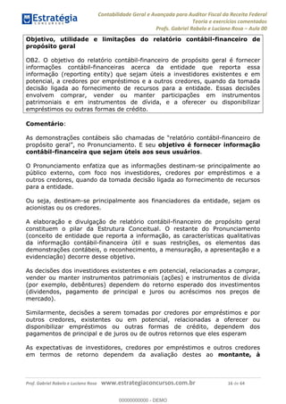 Contabilidade Geral e Avançada para Auditor Fiscal da Receita Federal
Teoria e exercícios comentados
Profs. Gabriel Rabelo e Luciano Rosa Aula 00
Prof. Gabriel Rabelo e Luciano Rosa www.estrategiaconcursos.com.br 16 de 64
Objetivo, utilidade e limitações do relatório contábil-financeiro de
propósito geral
OB2. O objetivo do relatório contábil-financeiro de propósito geral é fornecer
informações contábil-financeiras acerca da entidade que reporta essa
informação (reporting entity) que sejam úteis a investidores existentes e em
potencial, a credores por empréstimos e a outros credores, quando da tomada
decisão ligada ao fornecimento de recursos para a entidade. Essas decisões
envolvem comprar, vender ou manter participações em instrumentos
patrimoniais e em instrumentos de dívida, e a oferecer ou disponibilizar
empréstimos ou outras formas de crédito.
Comentário:
As demonstrações -financeiro de
objetivo é fornecer informação
contábil-financeira que sejam úteis aos seus usuários.
O Pronunciamento enfatiza que as informações destinam-se principalmente ao
público externo, com foco nos investidores, credores por empréstimos e a
outros credores, quando da tomada decisão ligada ao fornecimento de recursos
para a entidade.
Ou seja, destinam-se principalmente aos financiadores da entidade, sejam os
acionistas ou os credores.
A elaboração e divulgação de relatório contábil-financeiro de propósito geral
constituem o pilar da Estrutura Conceitual. O restante do Pronunciamento
(conceito de entidade que reporta a informação, as características qualitativas
da informação contábil-financeira útil e suas restrições, os elementos das
demonstrações contábeis, o reconhecimento, a mensuração, a apresentação e a
evidenciação) decorre desse objetivo.
As decisões dos investidores existentes e em potencial, relacionadas a comprar,
vender ou manter instrumentos patrimoniais (ações) e instrumentos de dívida
(por exemplo, debêntures) dependem do retorno esperado dos investimentos
(dividendos, pagamento de principal e juros ou acréscimos nos preços de
mercado).
Similarmente, decisões a serem tomadas por credores por empréstimos e por
outros credores, existentes ou em potencial, relacionadas a oferecer ou
disponibilizar empréstimos ou outras formas de crédito, dependem dos
pagamentos de principal e de juros ou de outros retornos que eles esperam
As expectativas de investidores, credores por empréstimos e outros credores
em termos de retorno dependem da avaliação destes ao montante, à
00000000000
00000000000 - DEMO
 