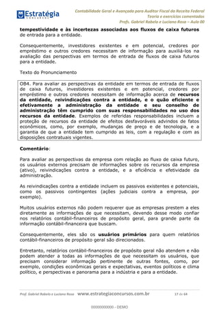 Contabilidade Geral e Avançada para Auditor Fiscal da Receita Federal
Teoria e exercícios comentados
Profs. Gabriel Rabelo e Luciano Rosa Aula 00
Prof. Gabriel Rabelo e Luciano Rosa www.estrategiaconcursos.com.br 17 de 64
tempestividade e às incertezas associadas aos fluxos de caixa futuros
de entrada para a entidade.
Consequentemente, investidores existentes e em potencial, credores por
empréstimo e outros credores necessitam de informação para auxiliá-los na
avaliação das perspectivas em termos de entrada de fluxos de caixa futuros
para a entidade.
Texto do Pronunciamento
OB4. Para avaliar as perspectivas da entidade em termos de entrada de fluxos
de caixa futuros, investidores existentes e em potencial, credores por
empréstimo e outros credores necessitam de informação acerca de recursos
da entidade, reivindicações contra a entidade, e o quão eficiente e
efetivamente a administração da entidade e seu conselho de
administração têm cumprido com suas responsabilidades no uso dos
recursos da entidade. Exemplos de referidas responsabilidades incluem a
proteção de recursos da entidade de efeitos desfavoráveis advindos de fatos
econômicos, como, por exemplo, mudanças de preço e de tecnologia, e a
garantia de que a entidade tem cumprido as leis, com a regulação e com as
disposições contratuais vigentes.
Comentário:
Para avaliar as perspectivas da empresa com relação ao fluxo de caixa futuro,
os usuários externos precisam de informações sobre os recursos da empresa
(ativo), reivindicações contra a entidade, e a eficiência e efetividade da
administração.
As reivindicações contra a entidade incluem os passivos existentes e potenciais,
como os passivos contingentes (ações judiciais contra a empresa, por
exemplo).
Muitos usuários externos não podem requerer que as empresas prestem a eles
diretamente as informações de que necessitam, devendo desse modo confiar
nos relatórios contábil-financeiros de propósito geral, para grande parte da
informação contábil-financeira que buscam.
Consequentemente, eles são os usuários primários para quem relatórios
contábil-financeiros de propósito geral são direcionados.
Entretanto, relatórios contábil-financeiros de propósito geral não atendem e não
podem atender a todas as informações de que necessitam os usuários, que
precisam considerar informação pertinente de outras fontes, como, por
exemplo, condições econômicas gerais e expectativas, eventos políticos e clima
político, e perspectivas e panorama para a indústria e para a entidade.
00000000000
00000000000 - DEMO
 